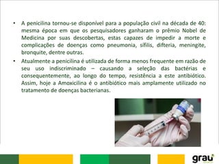 • A penicilina tornou-se disponível para a população civil na década de 40:
mesma época em que os pesquisadores ganharam o prêmio Nobel de
Medicina por suas descobertas, estas capazes de impedir a morte e
complicações de doenças como pneumonia, sífilis, difteria, meningite,
bronquite, dentre outras.
• Atualmente a penicilina é utilizada de forma menos frequente em razão de
seu uso indiscriminado – causando a seleção das bactérias e
consequentemente, ao longo do tempo, resistência a este antibiótico.
Assim, hoje a Amoxicilina é o antibiótico mais amplamente utilizado no
tratamento de doenças bacterianas.
 