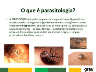 O que é parasitologia?
• A PARASITOLOGIA é a ciência que estuda o parasitismo. O parasitismo
ocorre quando um organismo (parasita) vive em associação com outro
organismo (hospedeiro), do qual retira os meios para sua sobrevivência,
causando prejuízos – ou seja, doenças – ao hospedeiro durante este
processo. Estes organismos podem ser animais, vegetais, fungos,
protozoários, bactérias ou vírus.
 