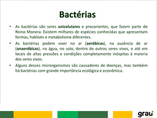 Bactérias
• As bactérias são seres unicelulares e procariontes, que fazem parte do
Reino Monera. Existem milhares de espécies conhecidas que apresentam
formas, habitats e metabolismo diferentes.
• As bactérias podem viver no ar (aeróbicas), na ausência de ar
(anaeróbicas), na água, no solo, dentro de outros seres vivos, e até em
locais de altas pressões e condições completamente inóspitas à maioria
dos seres vivos.
• Alguns desses microrganismos são causadores de doenças, mas também
há bactérias com grande importância ecológica e econômica.
 