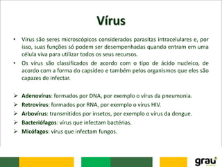 Vírus
• Vírus são seres microscópicos considerados parasitas intracelulares e, por
isso, suas funções só podem ser desempenhadas quando entram em uma
célula viva para utilizar todos os seus recursos.
• Os vírus são classificados de acordo com o tipo de ácido nucleico, de
acordo com a forma do capsídeo e também pelos organismos que eles são
capazes de infectar.
 Adenovírus: formados por DNA, por exemplo o vírus da pneumonia.
 Retrovírus: formados por RNA, por exemplo o vírus HIV.
 Arbovírus: transmitidos por insetos, por exemplo o vírus da dengue.
 Bacteriófagos: vírus que infectam bactérias.
 Micófagos: vírus que infectam fungos.
 
