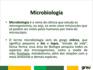Microbiologia
• Microbiologia é o ramo da ciência que estuda os
microrganismos, ou seja, os seres vivos minúsculos que
só podem ser vistos pelos humanos por meio do
microscópio.
• O termo microbiologia vem do grego mikros, que
significa pequeno e bio e logos, “estudo da vida”.
Dessa forma, essa área da Biologia pesquisa todos os
aspectos dos microrganismos, como o modo de
vida, fisiologia, metabolismo, além das relações com o
meio ambiente e demais espécies.
 