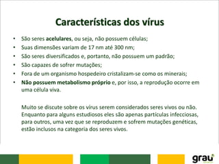 Características dos vírus
• São seres acelulares, ou seja, não possuem células;
• Suas dimensões variam de 17 nm até 300 nm;
• São seres diversificados e, portanto, não possuem um padrão;
• São capazes de sofrer mutações;
• Fora de um organismo hospedeiro cristalizam-se como os minerais;
• Não possuem metabolismo próprio e, por isso, a reprodução ocorre em
uma célula viva.
Muito se discute sobre os vírus serem considerados seres vivos ou não.
Enquanto para alguns estudiosos eles são apenas partículas infecciosas,
para outros, uma vez que se reproduzem e sofrem mutações genéticas,
estão inclusos na categoria dos seres vivos.
 