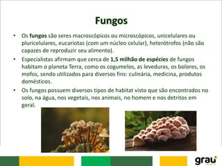 Fungos
• Os fungos são seres macroscópicos ou microscópicos, unicelulares ou
pluricelulares, eucariotas (com um núcleo celular), heterótrofos (não são
capazes de reproduzir seu alimento).
• Especialistas afirmam que cerca de 1,5 milhão de espécies de fungos
habitam o planeta Terra, como os cogumelos, as leveduras, os bolores, os
mofos, sendo utilizados para diversos fins: culinária, medicina, produtos
domésticos.
• Os fungos possuem diversos tipos de habitat visto que são encontrados no
solo, na água, nos vegetais, nos animais, no homem e nos detritos em
geral.
 