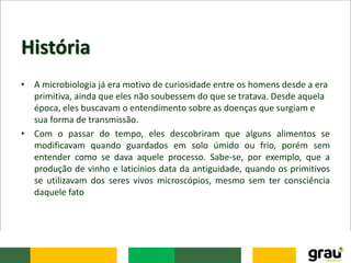 História
• A microbiologia já era motivo de curiosidade entre os homens desde a era
primitiva, ainda que eles não soubessem do que se tratava. Desde aquela
época, eles buscavam o entendimento sobre as doenças que surgiam e
sua forma de transmissão.
• Com o passar do tempo, eles descobriram que alguns alimentos se
modificavam quando guardados em solo úmido ou frio, porém sem
entender como se dava aquele processo. Sabe-se, por exemplo, que a
produção de vinho e laticínios data da antiguidade, quando os primitivos
se utilizavam dos seres vivos microscópios, mesmo sem ter consciência
daquele fato
 