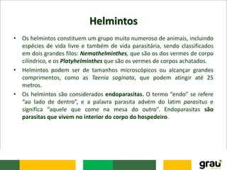 Helmintos
• Os helmintos constituem um grupo muito numeroso de animais, incluindo
espécies de vida livre e também de vida parasitária, sendo classificados
em dois grandes filos: Nemathelminthes, que são os dos vermes de corpo
cilíndrico, e os Platyhelminthes que são os vermes de corpos achatados.
• Helmintos podem ser de tamanhos microscópicos ou alcançar grandes
comprimentos, como as Taenia saginata, que podem atingir até 25
metros.
• Os helmintos são considerados endoparasitas. O termo “endo” se refere
“ao lado de dentro”, e a palavra parasita advém do latim parasitus e
significa “aquele que come na mesa do outro”. Endoparasitas são
parasitas que vivem no interior do corpo do hospedeiro.
 
