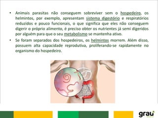 • Animais parasitas não conseguem sobreviver sem o hospedeiro, os
helmintos, por exemplo, apresentam sistema digestório e respiratórios
reduzidos e pouco funcionais, o que significa que eles não conseguem
digerir o próprio alimento, é preciso obter os nutrientes já semi digeridos
por alguém para que o seu metabolismo se mantenha ativo.
• Se foram separados dos hospedeiros, os helmintos morrem. Além disso,
possuem alta capacidade reprodutiva, proliferando-se rapidamente no
organismo do hospedeiro.
 