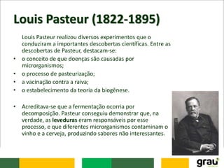 Louis Pasteur (1822-1895)
Louis Pasteur realizou diversos experimentos que o
conduziram a importantes descobertas científicas. Entre as
descobertas de Pasteur, destacam-se:
• o conceito de que doenças são causadas por
microrganismos;
• o processo de pasteurização;
• a vacinação contra a raiva;
• o estabelecimento da teoria da biogênese.
• Acreditava-se que a fermentação ocorria por
decomposição. Pasteur conseguiu demonstrar que, na
verdade, as leveduras eram responsáveis por esse
processo, e que diferentes microrganismos contaminam o
vinho e a cerveja, produzindo sabores não interessantes.
 