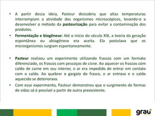 • A partir dessa ideia, Pasteur descobriu que altas temperaturas
interrompiam a atividade dos organismos microscópicos, levando-o a
desenvolver o método da pasteurização para evitar a contaminação dos
produtos.
• Fermentação e biogênese: Até o início do século XIX, a teoria da geração
espontânea ou abiogênese era aceita. Ela postulava que os
microrganismos surgiam espontaneamente.
• Pasteur realizou um experimento utilizando frascos com um formato
diferenciado, os frascos com pescoços de cisne. Ao aquecer os frascos com
caldo de carne em seu interior, o ar era impedido de entrar em contato
com o caldo. Ao quebrar o gargalo do frasco, o ar entrava e o caldo
aquecido se deteriorava.
• Com esse experimento, Pasteur demonstrou que o surgimento de formas
de vidas só é possível a partir de outra preexistente.
 