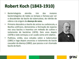 Robert Koch (1843-1910)
• Bacteriologista alemão. Um dos maiores
bacteriologistas de todos os tempos e famoso por ser
o descobridor do bacilo da tuberculose, do vibrião do
cólera e da origem da doença do sono.
• Primeiro descobriu o bacilo do antraz ou carbúnculo, o
Bacillus anthracis, demonstrou a formação de esporos
nos seus bacilos e inventou um método de cultivo e
isolamento de bactérias (1876). Dois anos depois
(1878) o iodo começou a ser usado como anti-séptico.
• Publicou, então, seus estudos sobre a tuberculose
(1881) e logo depois anunciou o isolamento do bacilo
causador da doença (1882), que passou a ser chamado
bacilo de Koch.
 