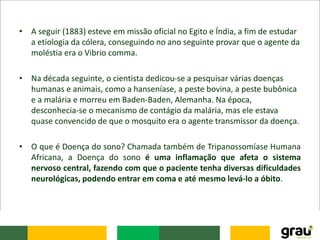• A seguir (1883) esteve em missão oficial no Egito e Índia, a fim de estudar
a etiologia da cólera, conseguindo no ano seguinte provar que o agente da
moléstia era o Vibrio comma.
• Na década seguinte, o cientista dedicou-se a pesquisar várias doenças
humanas e animais, como a hanseníase, a peste bovina, a peste bubônica
e a malária e morreu em Baden-Baden, Alemanha. Na época,
desconhecia-se o mecanismo de contágio da malária, mas ele estava
quase convencido de que o mosquito era o agente transmissor da doença.
• O que é Doença do sono? Chamada também de Tripanossomíase Humana
Africana, a Doença do sono é uma inflamação que afeta o sistema
nervoso central, fazendo com que o paciente tenha diversas dificuldades
neurológicas, podendo entrar em coma e até mesmo levá-lo a óbito.
 
