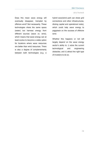 X&Y Partners

                                                                          2012 Yearbook


Does this mean wave energy will                hybrid wave/wind park can share grid
eventually      disappear,   trampled    by    connections and other infrastructures,
offshore wind? Not necessarily. These          diluting capital and operational costs),
technologies share the same space              which could help wave energy to
(water)   but     harness    energy     from   piggyback on the success of offshore
different sources (wave vs. wind),             wind.
which means that wave energy can at
                                               Whether this happens or not will
least evolve to become a viable option
                                               largely depend on the wave energy
for locations where wave resources
                                               sector’s ability to: i) solve the current
are better than wind resources. There
                                               technological      and      engineering
is also a degree of complementarity
                                               obstacles; and ii) attract the right type
between both technologies (e.g. a
                                               of investors to do so.




                                                                                     13
 
