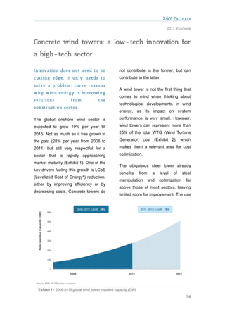 X&Y Partners

                                                                                     2012 Yearbook



Concrete wind towers: a low- tech innovation for
a high- tech sector

Innovation does not need to be                        not contribute to the former, but can
cutting edge, it only needs to                        contribute to the latter.
solve a problem : three reasons
                                                      A wind tower is not the first thing that
w hy w ind energy is borrow ing
                                                      comes to mind when thinking about
solutions              from             the
                                                      technological developments in wind
construction sector.
                                                      energy, as its impact on system

The global onshore wind sector is                     performance is very small. However,

expected to grow 19% per year till                    wind towers can represent more than

2015. Not as much as it has grown in                  25% of the total WTG (Wind Turbine

the past (28% per year from 2006 to                   Generator) cost (Exhibit 2), which

2011) but still very respectful for a                 makes them a relevant area for cost

sector that is rapidly approaching                    optimization.

market maturity (Exhibit 1). One of the
                                                      The ubiquitous steel tower already
key drivers fueling this growth is LCoE
                                                      benefits      from     a   level   of     steel
(Levelized Cost of Energy*) reduction,
                                                      manipulation         and   optimization     far
either by improving efficiency or by
                                                      above those of most sectors, leaving
decreasing costs. Concrete towers do
                                                      limited room for improvement. The use




  Exhibit 1 - 2006-2015 global wind power installed capacity (GW)

                                                                                                  14
 