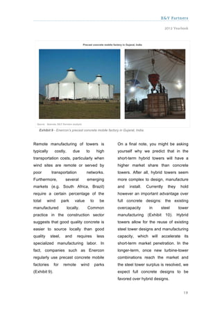 X&Y Partners

                                                                                          2012 Yearbook




   Exhibit 9 - Enercon’s precast concrete mobile factory in Gujarat, India.



Remote manufacturing of towers is                       On a final note, you might be asking
typically      costly,       due      to         high   yourself why we predict that in the
transportation costs, particularly when                 short-term hybrid towers will have a
wind sites are remote or served by                      higher market share than concrete
poor        transportation            networks.         towers. After all, hybrid towers seem
Furthermore,           several        emerging          more complex to design, manufacture
markets (e.g. South Africa, Brazil)                     and     install.      Currently    they     hold
require a certain percentage of the                     however an important advantage over
total     wind       park     value        to     be    full concrete designs: the existing
manufactured             locally.      Common           overcapacity           in     steel       tower
practice in the construction sector                     manufacturing         (Exhibit    10).    Hybrid
suggests that good quality concrete is                  towers allow for the reuse of existing
easier to source locally than good                      steel tower designs and manufacturing
quality     steel,     and     requires          less   capacity, which will accelerate its
specialized manufacturing labor. In                     short-term market penetration. In the
fact, companies such as Enercon                         longer-term, once new turbine-tower
regularly use precast concrete mobile                   combinations reach the market and
factories      for    remote        wind        parks   the steel tower surplus is resolved, we
(Exhibit 9).                                            expect full concrete designs to be
                                                        favored over hybrid designs.


                                                                                                     19
 
