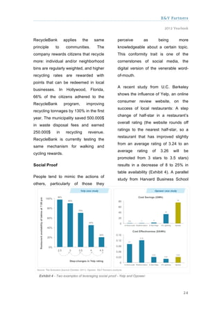 X&Y Partners

                                                                                    2012 Yearbook


RecycleBank         applies      the     same         perceive         as        being          more
principle      to    communities.          The        knowledgeable about a certain topic.
company rewards citizens that recycle                 This conformity trait is one of the
more: individual and/or neighborhood                  cornerstones of social media, the
bins are regularly weighted, and higher               digital version of the venerable word-
recycling rates are rewarded with                     of-mouth.
points that can be redeemed in local
                                                      A recent study from U.C. Berkeley
businesses. In Hollywood, Florida,
                                                      shows the influence of Yelp, an online
66% of the citizens adhered to the
                                                      consumer review website, on the
RecycleBank         program,       improving
                                                      success of local restaurants: A step
recycling tonnages by 130% in the first
                                                      change of half-star in a restaurant’s
year. The municipality saved 500.000$
                                                      overall rating (the website rounds off
in waste disposal fees and earned
                                                      ratings to the nearest half-star, so a
250.000$       in    recycling         revenue.
                                                      restaurant that has improved slightly
RecycleBank is currently testing the
                                                      from an average rating of 3.24 to an
same mechanism for walking and
                                                      average      rating   of    3.26   will     be
cycling rewards.
                                                      promoted from 3 stars to 3.5 stars)
Social Proof                                          results in a decrease of 8 to 25% in
                                                      table availability (Exhibit 4). A parallel
People tend to mimic the actions of
                                                      study from Harvard Business School
others,     particularly   of    those     they




   Exhibit 4 - Two examples of leveraging social proof - Yelp and Opower.




                                                                                                 24
 