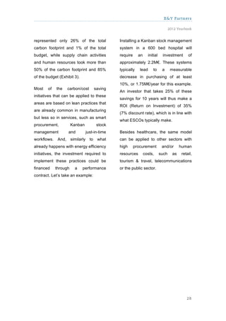 X&Y Partners

                                                                                        2012 Yearbook


represented only 26% of the total                  Installing a Kanban stock management
carbon footprint and 1% of the total               system in a 600 bed hospital will
budget, while supply chain activities              require     an      initial    investment       of
and human resources took more than                 approximately 2.2M€. These systems
50% of the carbon footprint and 85%                typically    lead      to      a      measurable
of the budget (Exhibit 3).                         decrease in purchasing of at least
                                                   10%, or 1.75M€/year for this example.
Most    of   the     carbon/cost          saving
                                                   An investor that takes 25% of these
initiatives that can be applied to these
                                                   savings for 10 years will thus make a
areas are based on lean practices that
                                                   ROI (Return on Investment) of 35%
are already common in manufacturing
                                                   (7% discount rate), which is in line with
but less so in services, such as smart
                                                   what ESCOs typically make.
procurement,           Kanban              stock
management           and           just-in-time    Besides healthcare, the same model
workflows.    And,     similarly     to    what    can be applied to other sectors with
already happens with energy efficiency             high      procurement          and/or       human
initiatives, the investment required to            resources        costs,       such     as   retail,
implement these practices could be                 tourism & travel, telecommunications
financed     through     a    performance          or the public sector.
contract. Let’s take an example:




                                                                                                  28
 