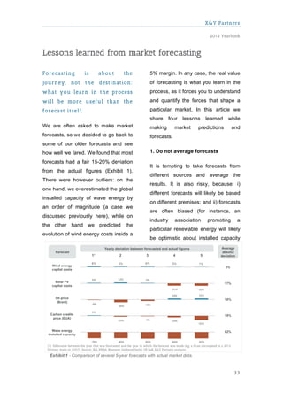 X&Y Partners

                                                                                     2012 Yearbook



Lessons learned from market forecasting

Forecasting          is     about        the           5% margin. In any case, the real value
journey,      not    the    destination:               of forecasting is what you learn in the
w hat you learn in the process                         process, as it forces you to understand
w ill be m ore useful than the                         and quantify the forces that shape a

forecast itself.                                       particular market. In this article we
                                                       share      four   lessons    learned    while
We are often asked to make market                      making       market       predictions    and
forecasts, so we decided to go back to                 forecasts.
some of our older forecasts and see
how well we fared. We found that most                  1. Do not average forecasts

forecasts had a fair 15-20% deviation
                                                       It is tempting to take forecasts from
from the actual figures (Exhibit 1).
                                                       different sources and average the
There were however outliers: on the
                                                       results. It is also risky, because: i)
one hand, we overestimated the global
                                                       different forecasts will likely be based
installed capacity of wave energy by
                                                       on different premises; and ii) forecasts
an order of magnitude (a case we
                                                       are often biased (for instance, an
discussed previously here), while on
                                                       industry     association     promoting     a
the other hand we predicted the
                                                       particular renewable energy will likely
evolution of wind energy costs inside a
                                                       be optimistic about installed capacity




   Exhibit 1 - Comparison of several 5-year forecasts with actual market data.



                                                                                                 33
 