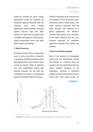 X&Y Partners

                                                                                       2012 Yearbook


bottom-up forecast for wave energy                     Exhibit 4 illustrates three scenarios for
deployment (made by summing up                         the forecast of EUA (European Union
individual regional forecasts) with the                Allowance) carbon credits prices. The
historical     early       wind       energy           ‘High’ scenario assumed that the
deployment. Benchmarking forecasts                     Kyoto Protocol was followed by a
against historical data from other                     global     agreement,        the        ‘Medium’
sectors is a good way to quickly spot                  scenario was based on an extension
unrealistic assumptions, and to keep in                of the Kyoto Protocol, and the ‘Low’
check compounded errors that often                     scenario      assumed        no        significant
affect bottom-up estimates.                            agreement between the parties was
                                                       reached.
3. Build scenarios
                                                       4. Run a sensitivity analysis
Forecasts should not be a single data
point or curve, but rather a collection                Even in the absence of foreseeable
of scenarios. Building scenarios will do               events that can dramatically change
little against black swan events (a term               the direction of a forecast, there are
coined by Nassim Taleb to describe                     usually a few key parameters that can
rare and unpredictable events with                     cause      sizeable     variations       in   the
extreme impacts), but will help you                    predictions.      Running      a       sensitivity
understand the impact of foreseeable                   analysis on these parameters is thus a
events with several distinct outcomes.                 sound idea. Pool power prices, for




   Exhibit 5 - Example of a Monte-Carlo simulation applied to the valuation of a CSP plant.



                                                                                                      36
 