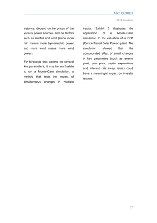 X&Y Partners

                                                                              2012 Yearbook


instance, depend on the prices of the          inputs.    Exhibit   5       illustrates   the
various power sources, and on factors          application     of       a      Monte-Carlo
such as rainfall and wind (since more          simulation to the valuation of a CSP
rain means more hydroelectric power            (Concentrated Solar Power) plant. The
and more wind means more wind                  simulation      showed           that      the
power).                                        compounded effect of small changes
                                               in key parameters (such as energy
For forecasts that depend on several
                                               yield, pool price, capital expenditure
key parameters, it may be worthwhile
                                               and interest rate swap rates) could
to run a Monte-Carlo simulation, a
                                               have a meaningful impact on investor
method    that   tests   the    impact    of
                                               returns.
simultaneous     changes       in   multiple




                                                                                          37
 