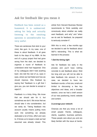 X&Y Partners

                                                                                    2012 Yearbook



Ask for feedback like you mean it

Feedback has been coined as a                     article from Harvard Business Review
buzzw ord.         It    is    undeserved:        recommends to “think carefully and
asking for help and actually                      consciously about whether we really
listening          to    the     resulting        want feedback, and why” and “when

opinions is uncom fortable but                    we do ask for feedback, be prepared

very useful.                                      to seriously consider it”.


There are sentences that stick to your            With this is mind, a few months ago

mind, like gum. In my case, one of                we decided to ask for feedback about

these is about feedback. It all goes              X&Y’s rebranding. This is what we

back to the days of my MBA. At the                learned in the process:

end of a group project that had gone
                                                  1.Get the timing right
wrong from the start, we decided to
organize a round of feedback to                   Ask for feedback too early in the
understand what had happened. One                 process     and     you’ll   have        nothing
of my colleagues didn’t hold anything             concrete to ask feedback about. Wait
back: she told the rest of us, eyes in            too long and you will not be able to
eyes, where we had failed and how we              take feedback into account. In our
should        improve.   She    finalized   by    case,     we   decided       to       have   two
saying that “feedback is a gift that I            feedback rounds: a first one, small and
give you, you can decide to accept or             limited   to   discussing         a    few   key
reject it”.                                       objectives and ideas, and a broader
                                                  session, once we had a draft version
Feedback is a tricky thing. We know
                                                  of our new positioning, brand, website
that   we       should    ask   for   it,   but
                                                  and content.
sometimes we don’t. We know that we
should take it into consideration, but            2.Leverage your network
we rarely do. Taking feedback into
                                                  Chances are that you know a lot of
account usually means putting more
                                                  smart     people:    friends,         colleagues,
work     into     something     we    already
                                                  clients, suppliers, business partners.
dedicated a lot of time, effort and care
                                                  These people care about you and are
to. It forces us to reopen a task we had
                                                  likely familiar with the issue at hands.
assumed was already closed. This

                                                                                                38
 