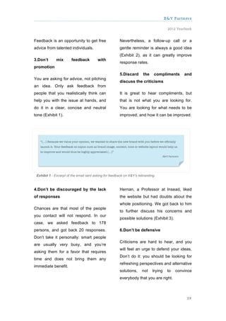 X&Y Partners

                                                                                       2012 Yearbook


Feedback is an opportunity to get free                 Nevertheless, a follow-up call or a
advice from talented individuals.                      gentle reminder is always a good idea
                                                       (Exhibit 2), as it can greatly improve
3.Don’t      mix       feedback          with
                                                       response rates.
promotion
                                                       5.Discard       the    compliments       and
You are asking for advice, not pitching
                                                       discuss the criticisms
an idea. Only ask feedback from
people that you realistically think can                It is great to hear compliments, but
help you with the issue at hands, and                  that is not what you are looking for.
do it in a clear, concise and neutral                  You are looking for what needs to be
tone (Exhibit 1).                                      improved, and how it can be improved.




 Exhibit 1 - Excerpt of the email sent asking for feedback on X&Y’s rebranding.



4.Don’t be discouraged by the lack                     Hernan, a Professor at Insead, liked
of responses                                           the website but had doubts about the
                                                       whole positioning. We got back to him
Chances are that most of the people
                                                       to further discuss his concerns and
you contact will not respond. In our
                                                       possible solutions (Exhibit 3).
case, we asked feedback to 178
persons, and got back 20 responses.                    6.Don’t be defensive
Don’t take it personally: smart people
                                                       Criticisms are hard to hear, and you
are usually very busy, and you’re
                                                       will feel an urge to defend your ideas.
asking them for a favor that requires
                                                       Don’t do it: you should be looking for
time and does not bring them any
                                                       refreshing perspectives and alternative
immediate benefit.
                                                       solutions,     not    trying    to   convince
                                                       everybody that you are right.



                                                                                                 39
 