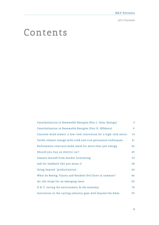 X&Y Partners

                                                                 2012 Yearbook




Contents




  Cannibalization in Renewable Energies (Part I: Solar Energy)              5

  Cannibalization in Renewable Energies (Part II: Offshore)                 9

  Concrete wind towers: a low-tech innovation for a high-tech sector       14

  Tackle climate change with tried and true persuasion techniques          21

  Performance contracts make sense for more than just energy               26

  Should you buy an electric car?                                          29

  Lessons learned from market forecasting                                  33

  Ask for feedback like you mean it                                        38

  Going beyond "productization"                                            42

  What do Boeing, Toyota and Resident Evil have in common?                 46

  An old recipe for an emerging issue                                      50

  X & Y: saving the environment & the economy                              55

  Innovation in the cycling industry goes well beyond the bikes            59




                                                                            4
 
