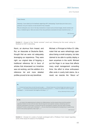 X&Y Partners

                                                                                     2012 Yearbook




  Exhibit 2 - Excerpt of the “Gentle reminder” email sent, following the first email, asking for
  feedback on X&Y’s rebranding.


Kevin, an alumnus from Insead, and                    Michael, a Principal at Arthur D. Little,
Rui, an Associate at Deutsche Bank,                   noted that we were refreshingly open
thought that we were not adequately                   about being a small company, but also
leveraging our experience. They were                  claimed to be able to quickly deploy a
right: our original idea of forgoing a                team anywhere in the world. Michael
traditional reference list in favor of                put the finger in an issue that affects
articles that showcased our knowhow                   many small management consulting
was not working, and the addition of a                firms: the effort to show enthusiasm
reference    list   and    more     detailed          often ends in overly bold claims. As a
profiles proved to be very beneficial.                result, we rewrote the “About us”




  Exhibit 3 - Excerpt of a series of emails exchanged with a Professor from Insead regarding
  some of the issues he raised on his feedback.

                                                                                                   40
 