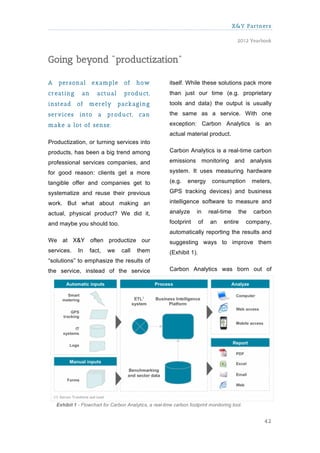 X&Y Partners

                                                                                           2012 Yearbook



Going beyond "productization"

A    personal        exam ple       of    how             itself. While these solutions pack more
creating        an      actual      product,              than just our time (e.g. proprietary
instead      of    m erely        packaging               tools and data) the output is usually
services       into     a    product,      can            the same as a service. With one

m ake a lot of sense.                                     exception: Carbon Analytics is an
                                                          actual material product.
Productization, or turning services into
products, has been a big trend among                      Carbon Analytics is a real-time carbon

professional services companies, and                      emissions monitoring and analysis

for good reason: clients get a more                       system. It uses measuring hardware

tangible offer and companies get to                       (e.g.    energy      consumption       meters,

systematize and reuse their previous                      GPS tracking devices) and business

work. But what about making an                            intelligence software to measure and

actual, physical product? We did it,                      analyze      in     real-time    the    carbon

and maybe you should too.                                 footprint      of   an    entire      company,
                                                          automatically reporting the results and
We at X&Y often productize our                            suggesting ways to improve them
services.     In     fact,   we    call   them            (Exhibit 1).
“solutions” to emphasize the results of
the service, instead of the service                       Carbon Analytics was born out of




    Exhibit 1 - Flowchart for Carbon Analytics, a real-time carbon footprint monitoring tool.


                                                                                                     42
 