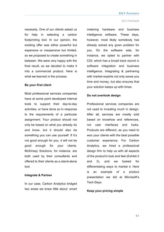 X&Y Partners

                                                                                     2012 Yearbook


necessity. One of our clients asked us             metering       hardware       and        business
for     help   in   selecting       a   carbon     intelligence     software.        These     days,
footprinting tool. In our opinion, the             however, most likely somebody has
existing offer was either powerful but             already solved any given problem for
expensive or inexpensive but limited,              you.    On      the    software        side,   for
so we proposed to create something in              instance, we opted to partner with
between. We were very happy with the               CGI, which has a broad track record in
final result, so we decided to make it             software       integration    and       business
into a commercial product. Here is                 intelligence. Integrating & partnering
what we learned in the process:                    with market experts not only saves you
                                                   time and money, but also ensures that
Be your first client
                                                   your solution keeps up with times.

Most professional services companies
                                                   Do not overlook design
have at some point developed internal
tools    to    support      their   day-to-day     Professional services companies are
activities, or have done so in response            not used to investing much in design.
to the requirements of a particular                After all, services are mostly sold
assignment. Your product should not                based on knowhow and references,
only be based on what you already do               not     user     interfaces        and      looks.
and know, but it should also be                    Products are different, as you need to
something you can use yourself. If it’s            woo your clients with the best possible
not good enough for you, it will not be            customer       experience.        For     Carbon
good      enough      for      your     clients.   Analytics, we hired a professional
McKinsey Solutions, for instance, are              design firm to help us with all aspects
both used by their consultants and                 of the product’s look and feel (Exhibit 2
offered to their clients as a stand-alone          and     3),      and     we        looked      for
tool.                                              differentiating ways to market it. Here
                                                   is     an     example        of    a      product
Integrate & Partner
                                                   presentation we did at Microsoft’s

In our case, Carbon Analytics bridged              Tech Days.

two areas we knew little about: smart
                                                   Keep your pricing simple




                                                                                                  43
 