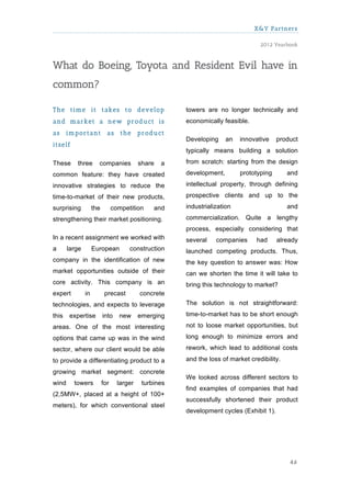 X&Y Partners

                                                                                  2012 Yearbook



What do Boeing, Toyota and Resident Evil have in
common?

The tim e it takes to develop                          towers are no longer technically and
and m arket a new product is                           economically feasible.
as     im portant           as     the     product
                                                       Developing     an   innovative    product
itself
                                                       typically means building a solution

These     three       companies            share   a   from scratch: starting from the design

common feature: they have created                      development,        prototyping       and

innovative strategies to reduce the                    intellectual property, through defining
time-to-market of their new products,                  prospective clients and up to the

surprising          the         competition     and    industrialization                     and
strengthening their market positioning.                commercialization. Quite a lengthy
                                                       process, especially considering that
In a recent assignment we worked with                  several    companies      had     already
a      large        European          construction     launched competing products. Thus,
company in the identification of new                   the key question to answer was: How
market opportunities outside of their                  can we shorten the time it will take to
core activity. This company is an                      bring this technology to market?
expert         in          precast         concrete
technologies, and expects to leverage                  The solution is not straightforward:

this   expertise          into    new      emerging    time-to-market has to be short enough

areas. One of the most interesting                     not to loose market opportunities, but

options that came up was in the wind                   long enough to minimize errors and
sector, where our client would be able                 rework, which lead to additional costs

to provide a differentiating product to a              and the loss of market credibility.

growing market segment: concrete
                                                       We looked across different sectors to
wind     towers           for     larger    turbines
                                                       find examples of companies that had
(2,5MW+, placed at a height of 100+
                                                       successfully shortened their product
meters), for which conventional steel
                                                       development cycles (Exhibit 1).




                                                                                             46
 