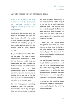 X&Y Partners

                                                                               2012 Yearbook



An old recipe for an emerging issue

W hy it is im portant to give                   and trying to avoid demotivation. It
strategy a real life dim ension,                took me some time to get the grasp of
for     instance,           through      the    it, but now I’m a total PowerPoint
im plem entation of quick w ins                 obsessive freak. The structure and

pilot projects                                  flow needs to be perfectly Minto, the
                                                boxes need to be perfectly aligned, the
I really enjoy that moment, when you            colors have to match and have a
finish an assignment and you look               reasoning behind, the storylines need
back at your deliverable - that handful         to be crisp and clear.
of slides that kept you up and running -
and feel that everything you put in             I   would   say     that   almost      every

there makes perfect sense. It’s like            management        consultant     has   been

bringing      order   to    chaos.   Fighting   criticized, at least once, for being in

entropy.                                        the “paper business” i.e, for delivering
                                                reams of paper that end up at the
But, is that all? Is this handful of slides     bottom end of drawers and never see
the final stage? The result of a work           the sunlight again.
well done? We don’t think so. To reach
the final stage, you need to bring your         It is not always the consultant’s fault

slides to life, you need to make sure           though. A lot of stellar strategies don’t

that all your ideas and conclusions are         ever get to be implemented because

implemented           (or       at      least   they are not convincingly sold to senior

implementable), even in challenging             management or, as is often the case

conditions (economic downturn, lack of          during economic downturns, because

liquidity, etc...). And one of the best         the investment and effort required to

ways to do so is by running a pilot: an         implement it are not readily available.

old recipe for an emerging issue.
                                                In our opinion, that handful of slides

My    first    “management       consulting”    should thus just be the halfway-mark,

PowerPoint slide was miserable. I               a compass that guides the remaining

remember the look in my manager’s               steps of the project.

face, torn between telling me the truth




                                                                                         50
 