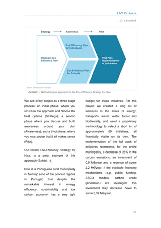 X&Y Partners

                                                                                         2012 Yearbook




     Exhibit 1 - Methodological approach for the Eco-Efficiency Strategy for Nisa.


We see every project as a three stage                     budget for these initiatives. For this
process: an initial phase, where you                      project we created a long list of
structure the approach and choose the                     initiatives in the areas of energy,
best options (Strategy); a second                         transports, waste, water, forest and
phase where you discuss and build                         biodiversity, and used a proprietary
awareness          around         your       plan         methodology to select a short list of
(Awareness); and a third phase, where                     approximately        50     initiatives,      all
you must prove that it all makes sense                    financially viable on its own. The
(Pilot).                                                  implementation of the full pack of
                                                          initiatives represents, for the entire
Our recent Eco-Efficiency Strategy for
                                                          municipality, a decrease of 26% in the
Nisa, is a great example of this
                                                          carbon emissions, an investment of
approach (Exhibit 1).
                                                          0,9 M€/year and a revenue of some

Nisa is a Portuguese rural municipality                   2,2 M€/year. If the available financing

in Alentejo (one of the poorest regions                   mechanisms        (e.g.    public    funding,

in     Portugal)       that    despite        the         ESCO        models,        carbon          credit

remarkable         interest       in     energy           generation)       are      leveraged,        this

efficiency,      sustainability        and   low          investment may decrease down to

carbon economy, has a very tight                          some 0,32 M€/year.




                                                                                                        51
 