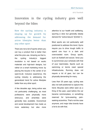X&Y Partners

                                                                                   2012 Yearbook



Innovation in the cycling industry goes well
beyond the bikes

How the cycling industry is                       attentive to our health and wellbeing,
shaping       up     for       grow th      by    spurring a slow but generally steady
addressing         the      dem and        for    demand for “active leisure” (Exhibit 1).
active    lifestyles         better      than
                                                  Most sports are not particularly well
any other sport
                                                  positioned to address this trend. Gyms

There are not a lot of sports where you           require you to drive trough traffic to

can buy a product that is better than             spend    one       hour    in    a   dark    and

what the pros use. Amazing as that is,            overcrowded        room.        Group   sports,

the    cycling       industry’s         biggest   such as football and soccer, force you

revolution is not based on exotic                 to synchronize your schedule with that

materials and high-tech designs, but              of your teammates. Sports such as

rather on a smart marketing move: by              swimming       or tennis        need    special

placing the bicycle in the center of an           infrastructures.     Running         does    not

open-to-all, inclusive experience, the            require a lot of gear, but can be

cycling industry is addressing the                physically demanding for many.

generalized trend for active lifestyles
                                                  Less than 20 years ago, cycling was
better than any other sport.
                                                  also not well positioned to capture this

A few decades ago, being active was               trend. Bicycles were either seen as a

not particularly challenging, as most             thing of the past, used before the car

professions      were      physically     more    became commonplace, or something

strenuous,     and       amenities        were    reserved     for     lycra-wearing,         pain-

generally less available. Economical              seeking eccentrics. That’s not the case

and social development has made us                anymore, and major bike brands have

more     sedentary       but     also     more    a lot to do with that.




                                                                                                59
 