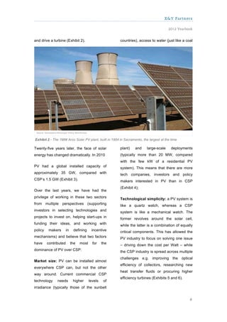 X&Y Partners

                                                                                       2012 Yearbook


and drive a turbine (Exhibit 2).                        countries), access to water (just like a coal




Exhibit 2 - The 1MW Arco Solar PV plant, built in 1984 in Sacramento, the largest at the time

Twenty-five years later, the face of solar              plant)   and     large-scale     deployments
energy has changed dramatically. In 2010                (typically more than 20 MW, compared
                                                        with the few kW of a residential PV
PV had a global installed capacity of                   system). This means that there are more
approximately 35 GW, compared with                      tech companies, investors and policy
CSP’s 1.5 GW (Exhibit 3).                               makers interested in PV than in CSP
                                                        (Exhibit 4);
Over the last years, we have had the
privilege of working in these two sectors               Technological simplicity: a PV system is
from multiple perspectives (supporting                  like a quartz watch, whereas a CSP
investors in selecting technologies and                 system is like a mechanical watch. The
projects to invest on, helping start-ups in             former revolves around the solar cell,
funding their ideas, and working with                   while the latter is a combination of equally
policy    makers       in    defining     incentive     critical components. This has allowed the
mechanisms) and believe that two factors                PV industry to focus on solving one issue
have     contributed        the   most     for    the   – driving down the cost per Watt – while
dominance of PV over CSP:                               the CSP industry is spread across multiple
                                                        challenges e.g. improving         the   optical
Market size: PV can be installed almost
                                                        efficiency of collectors, researching new
everywhere CSP can, but not the other
                                                        heat transfer fluids or procuring higher
way around. Current commercial CSP
                                                        efficiency turbines (Exhibits 5 and 6).
technology     needs         higher      levels    of
irradiance (typically those of the sunbelt


                                                                                                     6
 