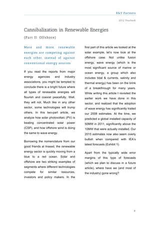 X&Y Partners

                                                                            2012 Yearbook



Cannibalization in Renewable Energies
(Part II: Offshore)

M ore     and     m ore,     renew able         first part of this article we looked at the
energies are com peting against                 solar example, let’s now look at the
each other, instead of against                  offshore   case:    Not    unlike   fusion
conventional energy sources                     energy, wave energy (which is the
                                                most significant source of marine or
If you read the reports from major              ocean energy, a group which also
energy     agencies        and       industry   includes tidal & currents, salinity and
associations, you might be tempted to           thermal energy) has been on the brink
conclude there is a bright future where         of a breakthrough for many years.
all types of renewable energies will            While writing this article I revisited the
flourish and coexist peacefully. Well,          earlier work we have done in this
they will not. Much like in any other           sector, and realized that the adoption
sector, some technologies will trump            of wave energy has significantly trailed
others. In this two-part article, we            our 2008 estimates. At the time, we
analyze how solar photovoltaic (PV) is          predicted a global installed capacity of
beating   concentrated       solar    power     50MW in 2011, significantly above the
(CSP), and how offshore wind is doing           10MW that were actually installed. Our
the same to wave energy.                        2015 estimates now also seem overly
                                                bullish when compared with IEA’s
Borrowing the nomenclature from our
                                                latest forecasts (Exhibit 1).
good friends at Insead, the renewable
energy sector is quickly moving from a          Apart from the typically wide error
blue to a red ocean. Solar and                  margins of this type of forecasts
offshore are two striking examples of           (which we plan to discuss in a future
segments where different technologies           article), where have we (and most of
compete     for    similar       resources,     the industry) gone wrong?
investors and policy makers. In the




                                                                                         9
 