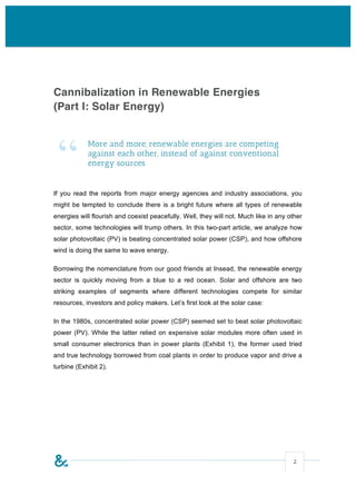 Cannibalization in Renewable Energies
(Part I: Solar Energy)




 “
            More and more, renewable energies are competing
            against each other, instead of against conventional
            energy sources


If you read the reports from major energy agencies and industry associations, you
might be tempted to conclude there is a bright future where all types of renewable
energies will flourish and coexist peacefully. Well, they will not. Much like in any other
sector, some technologies will trump others. In this two-part article, we analyze how
solar photovoltaic (PV) is beating concentrated solar power (CSP), and how offshore
wind is doing the same to wave energy.

Borrowing the nomenclature from our good friends at Insead, the renewable energy
sector is quickly moving from a blue to a red ocean. Solar and offshore are two
striking examples of segments where different technologies compete for similar
resources, investors and policy makers. Let’s first look at the solar case:

In the 1980s, concentrated solar power (CSP) seemed set to beat solar photovoltaic
power (PV). While the latter relied on expensive solar modules more often used in
small consumer electronics than in power plants (Exhibit 1), the former used tried
and true technology borrowed from coal plants in order to produce vapor and drive a
turbine (Exhibit 2).




                                                                                      2
 