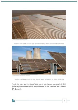 Exhibit 1 - The 354MW SEGS CSP plant, built from 1984 to 1990 in California’s Mojave Desert




   Exhibit 2 - The 1MW Arco Solar PV plant, built in 1984 in Sacramento, the largest at the time



Twenty-five years later, the face of solar energy has changed dramatically. In 2010
PV had a global installed capacity of approximately 35 GW, compared with CSP’s 1.5
GW (Exhibit 3).




                                                                                                   3
 