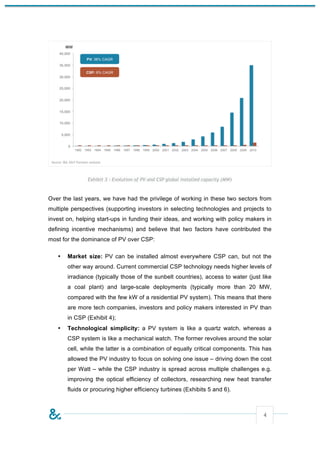 Exhibit 3 - Evolution of PV and CSP global installed capacity (MW)



Over the last years, we have had the privilege of working in these two sectors from
multiple perspectives (supporting investors in selecting technologies and projects to
invest on, helping start-ups in funding their ideas, and working with policy makers in
defining incentive mechanisms) and believe that two factors have contributed the
most for the dominance of PV over CSP:

   •   Market size: PV can be installed almost everywhere CSP can, but not the
       other way around. Current commercial CSP technology needs higher levels of
       irradiance (typically those of the sunbelt countries), access to water (just like
       a coal plant) and large-scale deployments (typically more than 20 MW,
       compared with the few kW of a residential PV system). This means that there
       are more tech companies, investors and policy makers interested in PV than
       in CSP (Exhibit 4);
   •   Technological simplicity: a PV system is like a quartz watch, whereas a
       CSP system is like a mechanical watch. The former revolves around the solar
       cell, while the latter is a combination of equally critical components. This has
       allowed the PV industry to focus on solving one issue – driving down the cost
       per Watt – while the CSP industry is spread across multiple challenges e.g.
       improving the optical efficiency of collectors, researching new heat transfer
       fluids or procuring higher efficiency turbines (Exhibits 5 and 6).



                                                                                    4
 