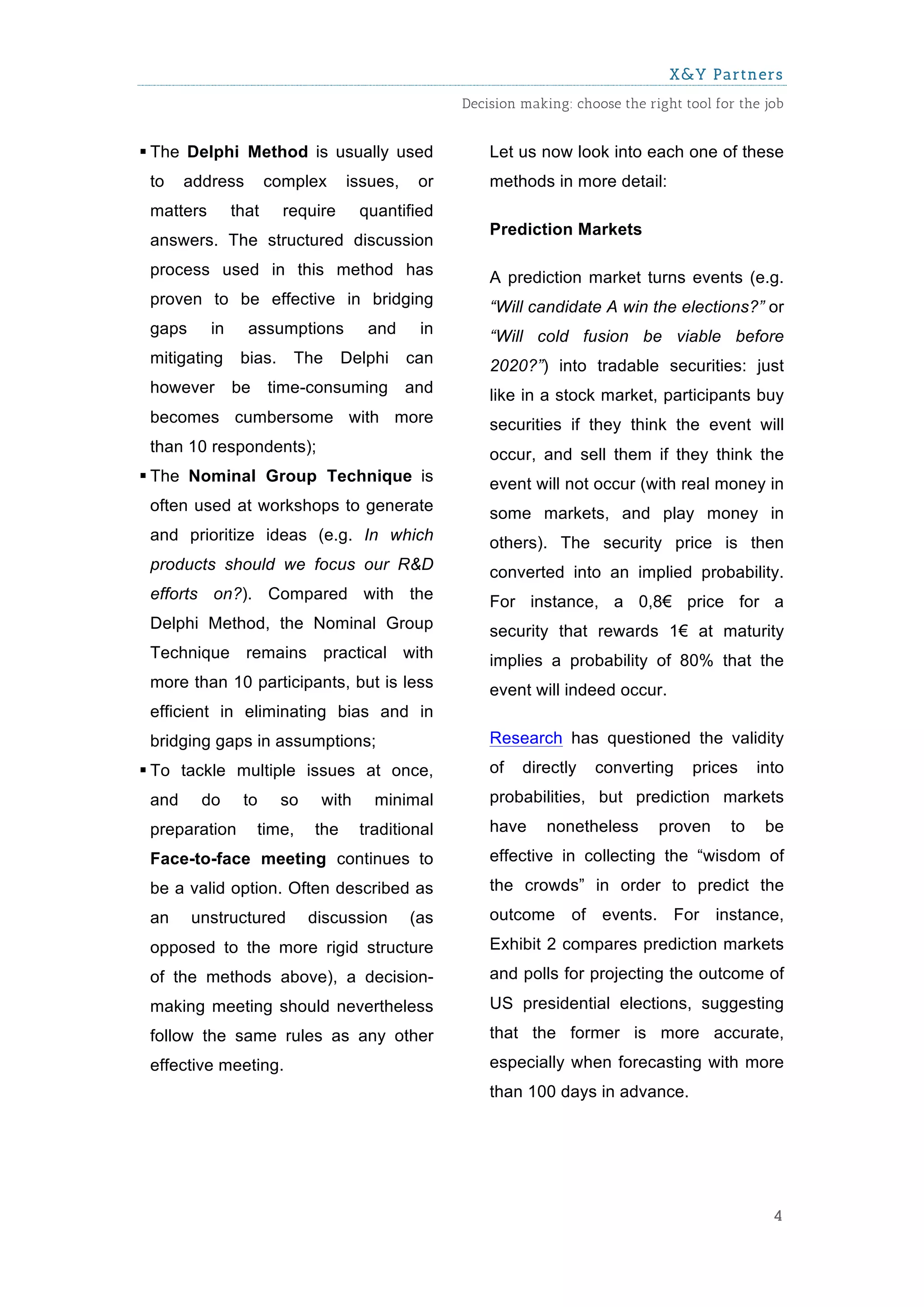 X&Y Partners
                                                    Decision making: choose the right tool for the job


§ The Delphi Method is usually used                    Let us now look into each one of these
 to    address         complex      issues,    or       methods in more detail:
 matters        that     require      quantified
                                                        Prediction Markets
 answers. The structured discussion
 process used in this method has                        A prediction market turns events (e.g.
 proven to be effective in bridging                     “Will candidate A win the elections?” or
 gaps      in     assumptions          and     in       “Will cold fusion be viable before
 mitigating      bias.    The       Delphi    can       2020?”) into tradable securities: just
 however        be     time-consuming         and       like in a stock market, participants buy
 becomes cumbersome with more                           securities if they think the event will
 than 10 respondents);                                  occur, and sell them if they think the
§ The Nominal Group Technique is                       event will not occur (with real money in
 often used at workshops to generate                    some markets, and play money in
 and prioritize ideas (e.g. In which                    others). The security price is then
 products should we focus our R&D                       converted into an implied probability.
 efforts on?). Compared with the                        For instance, a 0,8€ price for a
 Delphi Method, the Nominal Group                       security that rewards 1€ at maturity
 Technique remains practical with                       implies a probability of 80% that the
 more than 10 participants, but is less                 event will indeed occur.
 efficient in eliminating bias and in
 bridging gaps in assumptions;                          Research has questioned the validity
§ To tackle multiple issues at once,                   of   directly   converting     prices     into
 and     do      to      so    with     minimal         probabilities, but prediction markets
 preparation         time,    the     traditional       have     nonetheless      proven     to    be
 Face-to-face meeting continues to                      effective in collecting the “wisdom of
 be a valid option. Often described as                  the crowds” in order to predict the
 an     unstructured          discussion      (as       outcome of events. For instance,
 opposed to the more rigid structure                    Exhibit 2 compares prediction markets
 of the methods above), a decision-                     and polls for projecting the outcome of
 making meeting should nevertheless                     US presidential elections, suggesting
 follow the same rules as any other                     that the former is more accurate,
 effective meeting.                                     especially when forecasting with more
                                                        than 100 days in advance.




                                                                                                    4
 
