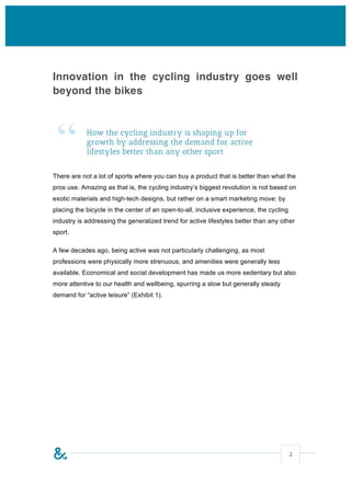 Innovation in the cycling industry goes well
beyond the bikes




 “          How the cycling industry is shaping up for
            growth by addressing the demand for active
            lifestyles better than any other sport


There are not a lot of sports where you can buy a product that is better than what the
pros use. Amazing as that is, the cycling industry’s biggest revolution is not based on
exotic materials and high-tech designs, but rather on a smart marketing move: by
placing the bicycle in the center of an open-to-all, inclusive experience, the cycling
industry is addressing the generalized trend for active lifestyles better than any other
sport.

A few decades ago, being active was not particularly challenging, as most
professions were physically more strenuous, and amenities were generally less
available. Economical and social development has made us more sedentary but also
more attentive to our health and wellbeing, spurring a slow but generally steady
demand for “active leisure” (Exhibit 1).




                                                                                         2
 