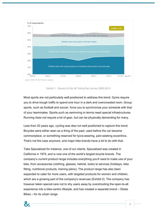 Exhibit 1 - Results of the UK Taking Part survey (2005-2011)


Most sports are not particularly well positioned to address this trend. Gyms require
you to drive trough traffic to spend one hour in a dark and overcrowded room. Group
sports, such as football and soccer, force you to synchronize your schedule with that
of your teammates. Sports such as swimming or tennis need special infrastructures.
Running does not require a lot of gear, but can be physically demanding for many.

Less than 20 years ago, cycling was also not well positioned to capture this trend.
Bicycles were either seen as a thing of the past, used before the car became
commonplace, or something reserved for lycra-wearing, pain-seeking eccentrics.
That’s not the case anymore, and major bike brands have a lot to do with that.

Take Specialized for instance, one of our clients. Specialized was created in
California in 1974, and is now one of the world’s largest bicycle brands. The
company’s current product range includes everything you’ll need to make use of your
bike, from accessories (clothing, glasses, helmet, tools) to services (holidays, bike
fitting, nutritional products, training plans). The product range has also been
expanded to cater for more users, with targeted products for women and children,
which are a growing part of the company’s revenues (Exhibit 2). The company has
however taken special care not to shy users away by overshooting the open-to-all
experience into a bike-centric lifestyle, and has created a separate brand – Globe
Bikes – for its urban range.


                                                                                        3
 