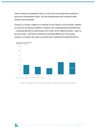 These numbers are expected to grow, as more and more people take cycling as a
sport and a transportation option, and new developments such as electric bikes
become more accessible.

Cycling is, of course, subject to a multitude of cyclic factors, such as fashion, weather
or consumer purchasing confidence. However, the underlying trends described here
– increasing demand for active leisure and a return of the utilitarian bicycle – seem to
be here to stay. And there is certainly an increasing M&A buzz in the cycling
industry, so investors also seem convinced there is potential for growth (Exhibit 4).




       Exhibit 4 - Number of news related to mergers & acquisitions in the cycling industry




                                                                                              5
 