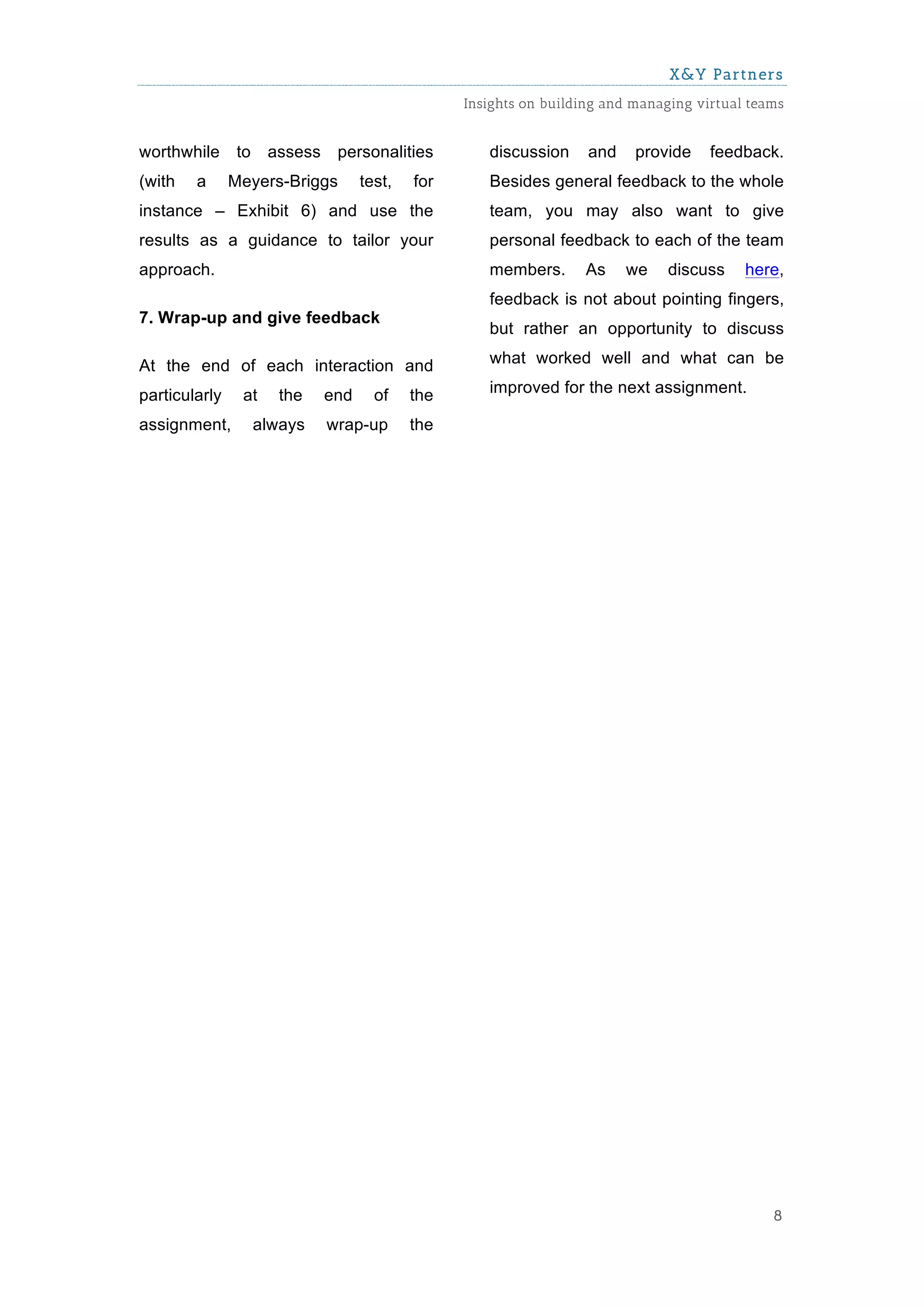 X&Y Partners
                                                   Insights on building and managing virtual teams


worthwhile      to    assess    personalities         discussion     and    provide    feedback.
(with   a      Meyers-Briggs         test,   for      Besides general feedback to the whole
instance – Exhibit 6) and use the                     team, you may also want to give
results as a guidance to tailor your                  personal feedback to each of the team
approach.                                             members.      As     we   discuss     here,
                                                      feedback is not about pointing fingers,
7. Wrap-up and give feedback
                                                      but rather an opportunity to discuss

At the end of each interaction and                    what worked well and what can be

particularly    at      the    end     of    the      improved for the next assignment.

assignment,          always    wrap-up       the




                                                                                                8
 