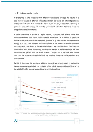 1. Do not average forecasts

It is tempting to take forecasts from different sources and average the results. It is
also risky, because: i) different forecasts will likely be based on different premises;
and ii) forecasts are often biased (for instance, an industry association promoting a
particular renewable energy will likely be optimistic about installed capacity forecasts
and potential cost reductions).

A better alternative is to use a Delphi method, a process that shares roots with
prediction markets and other crowd wisdom techniques. In a Delphi, a group of
experts is asked to individually answer a question (e.g. what will be the cost of solar
energy in 2015?). The answers and assumptions of the experts are then discussed
and compared, and each of the experts makes a second prediction. This second
prediction is also made individually, but now the expert is able to leverage the new
information he gained from the other experts. The process is iterative and usually
runs until the moderator is satisfied that the answers share the same premises and
are bias-free.

Exhibit 2 illustrates the results of a Delphi method we recently used to gather the
inputs necessary to calculate the evolution of the LCoE (Levelized Cost of Energy) in
the Middle East for several renewable energy configurations.




 Exhibit 2 – Example of a Delphi method applied to estimating the LCoE of several PV, CSP and wind
                                 energy specific plant configurations



                                                                                               3
 