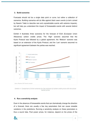 3. Build scenarios

Forecasts should not be a single data point or curve, but rather a collection of
scenarios. Building scenarios will do little against black swan events (a term coined
by Nassim Taleb to describe rare and unpredictable events with extreme impacts),
but will help you understand the impact of foreseeable events with several distinct
outcomes.

Exhibit 4 illustrates three scenarios for the forecast of EUA (European Union
Allowance)     carbon     credits   prices.    The    ‘High’    scenario     assumed      that    the
Kyoto Protocol was followed by a global agreement, the ‘Medium’ scenario was
based on an extension of the Kyoto Protocol, and the ‘Low’ scenario assumed no
significant agreement between the parties was reached.




 Exhibit 4 – Comparison of three scenarios for the evolution of carbon credit prices with the actual
                                           market prices




4. Run a sensitivity analysis

Even in the absence of foreseeable events that can dramatically change the direction
of a forecast, there are usually a few key parameters that can cause sizeable
variations in the predictions. Running a sensitivity analysis on these parameters is
thus a sound idea. Pool power prices, for instance, depend on the prices of the


                                                                                                  5
 