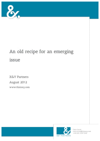 An old recipe for an emerging
issue


X&Y Partners
August 2012
www.thisisxy.com




                            Cátia Carias
                            catia.carias@thisisxy.com
                            +44 (20) 3239 5245
 