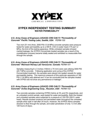 1
XYPEX INDEPENDENT TESTING SUMMARY
WATER PERMEABILITY
U.S. Army Corps of Engineers (USACE) CRD C48-73 “Permeability of
Concrete” Pacific Testing Labs, Seattle, USA PERM-100
Two inch (51 mm) thick, 2000 PSI (13.8 MPa) concrete samples were pressure
tested for water permeability up to a 405 ft. (124 m) water head (175 psi/1.2
MPa), the limit of the testing apparatus. While untreated samples showed
marked leakage, the XYPEX Concentrate treated samples (as a result of the
crystallization process) became totally sealed and exhibited no measurable flow
through the sample.
U.S. Army Corps of Engineers (USACE) CRD C48-73 “Permeability of
Concrete” Warnock Hersey Lab Vancouver, Canada PERM-101
Samples measuring 6 x 3 inches (150mm x 74 mm) were cast utilizing 3000 PSI
(20.7 MPa) concrete. Following application and curing of the XYPEX
Concentrated treatment, the samples were placed into sealed vessels for water
permeability testing. The maximum pressure of this particular apparatus of 180
PSI (1.24 MPa) was attained and “it can be concluded that the samples treated
with XYPEX did not show any permanence or leakage”.
U.S. Army Corps of Engineers (USACE) CRD C48-73 “Permeability of
Concrete” Aviles Engineering Corp., Houston, USA PERM-102
Two concrete samples containing XYPEX Admix at 3% and 5% respectively, and
an untreated control sample, were tested for water permeability. Both the treated
and untreated samples were subjected to a pressure of 150 PSI (350 ft. water
head). Results showed moisture and permeated water throughout the untreated
sample when split in half after 24 hours. However, the XYPEX Admix samples
showed no flow through the sample, and water penetration of only 1.5 mm after
120 hours (5 days).
 