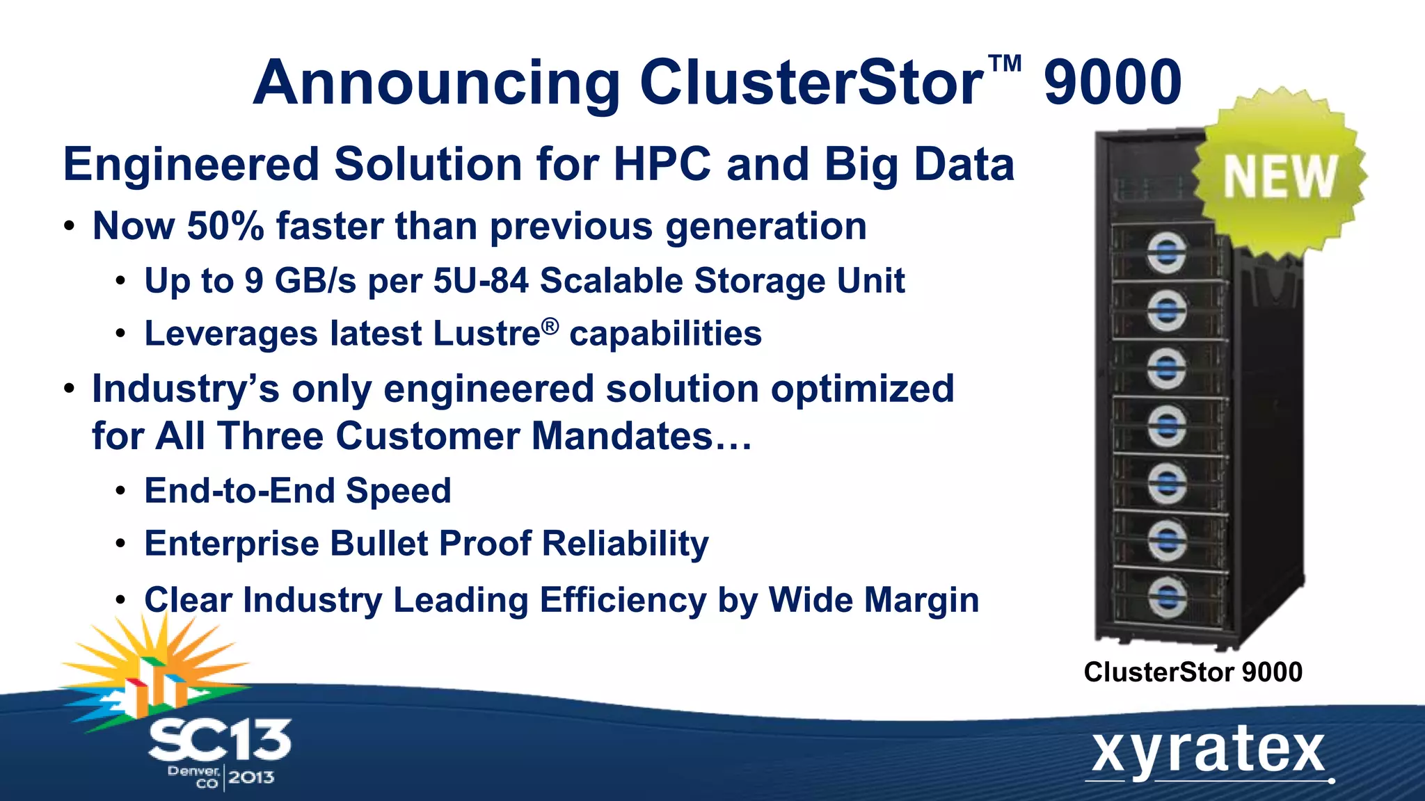 Announcing ClusterStor™ 9000
Engineered Solution for HPC and Big Data
• Now 50% faster than previous generation
• Up to 9 GB/s per 5U-84 Scalable Storage Unit
• Leverages latest Lustre® capabilities

• Industry’s only engineered solution optimized
for All Three Customer Mandates…
• End-to-End Speed
• Enterprise Bullet Proof Reliability
• Clear Industry Leading Efficiency by Wide Margin
ClusterStor 9000

 