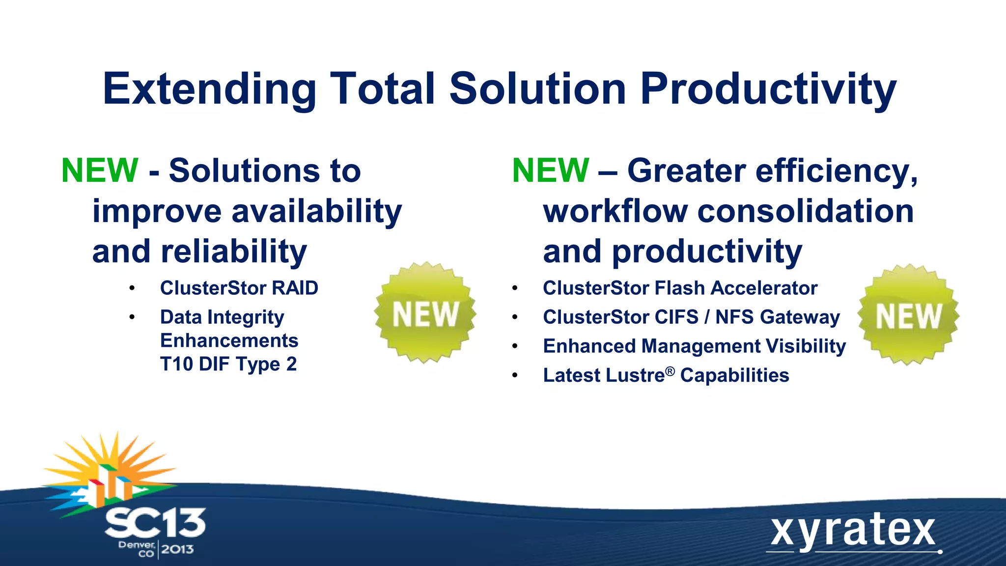 Extending Total Solution Productivity
NEW - Solutions to
improve availability
and reliability
•
•

ClusterStor RAID
Data Integrity
Enhancements
T10 DIF Type 2

NEW – Greater efficiency,
workflow consolidation
and productivity
•
•
•
•

ClusterStor Flash Accelerator
ClusterStor CIFS / NFS Gateway
Enhanced Management Visibility
Latest Lustre® Capabilities

 