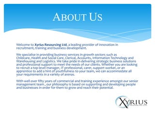 ABOUT US

Welcome to Xyrius Resourcing Ltd, a leading provider of innovation in
recruitment, training and business development.
We specialise in providing business services in growth sectors such as
Childcare, Health and Social Care, Clerical, Accounts, Information Technology and
Warehousing and Logistics. We take pride in delivering strategic business solutions
and professional support to meet the needs of our clients. Whether you are looking
to recruit a top level manager, IT professional, carer, support worker, or an
apprentice to add a hint of youthfulness to your team, we can accommodate all
your requirements in a variety of arenas.
With well over fifty years of commercial and training experience amongst our senior
management team , our philosophy is based on supporting and developing people
and businesses in order for them to grow and reach their potential.
 