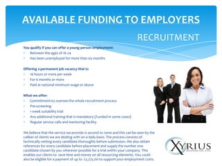AVAILABLE FUNDING TO EMPLOYERS
                                                                        RECRUITMENT
You qualify if you can offer a young person employment:
    Between the ages of 16-24
    Has been unemployed for more than six months

Offering a permanent job vacancy that is:
    16 hours or more per week
    For 6 months or more
    Paid at national minimum wage or above

What we offer:
   Commitment to oversee the whole recruitment process
   Pre-screening
   1 week suitability trial
   Any additional training that is mandatory (Funded in some cases)
   Regular service calls and mentoring facility.

We believe that the service we provide is second to none and this can be seen by the
caliber of clients we are dealing with on a daily basis. The process consists of
technically vetting every candidate thoroughly before submission. We also obtain
references for every candidate before placement and supply the number one
candidate chosen by you wherever possible for a trial within your company. This
enables our clients to save time and money on all resourcing elements. You could
also be eligible for a payment of up to £2,275.00 to support your employment costs.
 